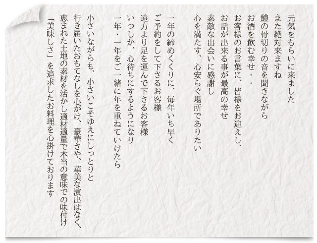 元気をもらいに来ました。また絶対来ますね。鱧の骨切りの音を聞きながらお酒を飲む幸せ・・お客様のお言葉に、皆様をお迎えし、お話が出来る事が最高の幸せ。素敵な出会いに感謝し、心を満たす、心安らぐ場所でありたい。　一年の締めくくりに、毎年いち早くご予約をして下さるお客様。遠方より足を運んで下さるお客様。いつしか、心待ちにするようになり、一年・一年をご一緒に年を重ねていけたら。　小さいながらも、小さいこそゆえにしっとりと行き届いた表ないすぉ心がけ、豪華さや、華美な演出はなく、恵まれた土地の素材を活かし適材適量で本当の意味での味付け「美味しさ」を追求したお料理を心掛けております。