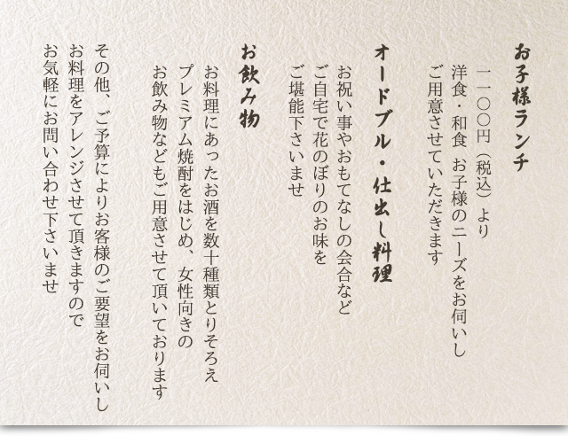 お子様ランチ1,100円(税込)より：洋食・和食お子様のニーズをお伺いしご用意させていただきます／オードブル・仕出し料理：お祝い事やおもてなしの会合などご自宅で花のぼりのお味をご堪能下さいませ／お飲み物：お料理にあったお酒を数十種類とりそろえ、プレミアム焼酎をはじめ、女性向きのお飲み物などもご用意させて頂いております／その他、ご予算によりお客様のご要望をお伺いしお料理をアレンジさせて頂きますのでお気軽にお問い合わせくださいませ。